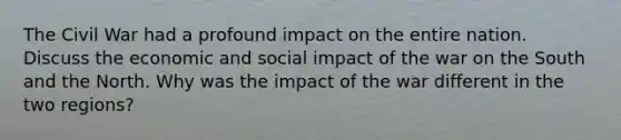 The Civil War had a profound impact on the entire nation. Discuss the economic and social impact of the war on the South and the North. Why was the impact of the war different in the two regions?