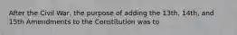 After the Civil War, the purpose of adding the 13th, 14th, and 15th Amendments to the Constitution was to