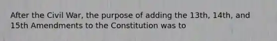 After the Civil War, the purpose of adding the 13th, 14th, and 15th Amendments to the Constitution was to