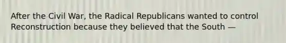 After the Civil War, the Radical Republicans wanted to control Reconstruction because they believed that the South —