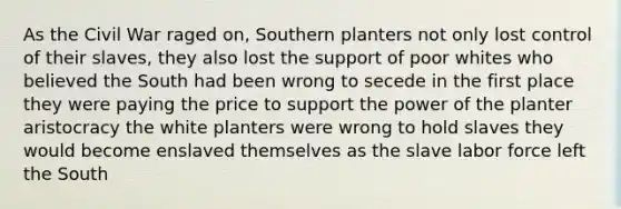 As the Civil War raged on, Southern planters not only lost control of their slaves, they also lost the support of poor whites who believed the South had been wrong to secede in the first place they were paying the price to support the power of the planter aristocracy the white planters were wrong to hold slaves they would become enslaved themselves as the slave labor force left the South