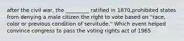 after the civil war, the _________ ratified in 1870,prohibited states from denying a male citizen the right to vote based on "race, color or previous condition of servitude." Which event helped convince congress to pass the voting rights act of 1965