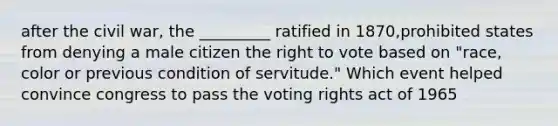 after the civil war, the _________ ratified in 1870,prohibited states from denying a male citizen the right to vote based on "race, color or previous condition of servitude." Which event helped convince congress to pass the voting rights act of 1965