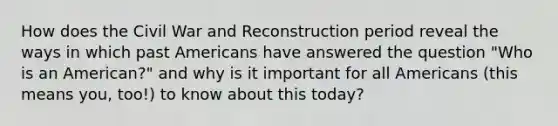 How does the Civil War and Reconstruction period reveal the ways in which past Americans have answered the question "Who is an American?" and why is it important for all Americans (this means you, too!) to know about this today?