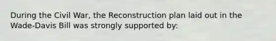 During the Civil War, the Reconstruction plan laid out in the Wade-Davis Bill was strongly supported by: