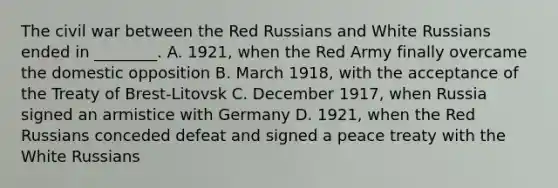 The civil war between the Red Russians and White Russians ended in ________. A. 1921, when the Red Army finally overcame the domestic opposition B. March 1918, with the acceptance of the Treaty of Brest-Litovsk C. December 1917, when Russia signed an armistice with Germany D. 1921, when the Red Russians conceded defeat and signed a peace treaty with the White Russians