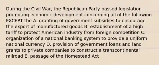 During the Civil War, the Republican Party passed legislation promoting economic development concerning all of the following EXCEPT the A. granting of government subsidies to encourage the export of manufactured goods B. establishment of a high tariff to protect American industry from foreign competition C. organization of a national banking system to provide a uniform national currency D. provision of government loans and land grants to private companies to construct a transcontinental railroad E. passage of the Homestead Act