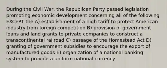 During the Civil War, the Republican Party passed legislation promoting <a href='https://www.questionai.com/knowledge/ktrMLAqnM0-economic-development' class='anchor-knowledge'>economic development</a> concerning all of the following EXCEPT the A) establishment of a high tariff to protect American industry from foreign competition B) provision of government loans and land grants to private companies to construct a transcontinental railroad C) passage of the Homestead Act D) granting of government subsidies to encourage the export of manufactured goods E) organization of a national banking system to provide a uniform national currency