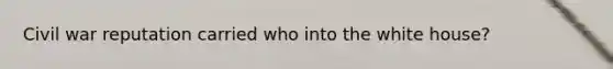 Civil war reputation carried who into the white house?