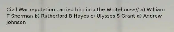 Civil War reputation carried him into the Whitehouse// a) William T Sherman b) Rutherford B Hayes c) Ulysses S Grant d) Andrew Johnson