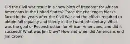 Did the Civil War result in a "new birth of freedom" for African Americans in the United States? Trace the challenges blacks faced in the years after the Civil War and the efforts required to obtain full equality and liberty in the twentieth century. What was the goal of Reconstruction for African Americans, and did it succeed? What was Jim Crow? How and when did Americans end Jim Crow?