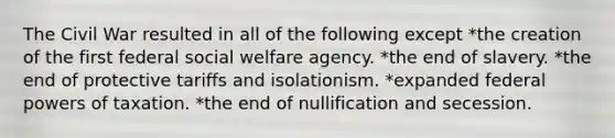 The Civil War resulted in all of the following except *the creation of the first federal social welfare agency. *the end of slavery. *the end of protective tariffs and isolationism. *expanded federal powers of taxation. *the end of nullification and secession.