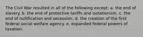 The Civil War resulted in all of the following except: a. the end of slavery. b. the end of protective tariffs and isolationism. c. the end of nullification and secession. d. the creation of the first federal social welfare agency. e. expanded federal powers of taxation.