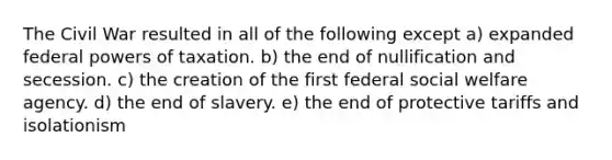 The Civil War resulted in all of the following except a) expanded federal <a href='https://www.questionai.com/knowledge/kKSx9oT84t-powers-of' class='anchor-knowledge'>powers of</a> taxation. b) the end of nullification and secession. c) the creation of the first federal social welfare agency. d) the end of slavery. e) the end of protective tariffs and isolationism