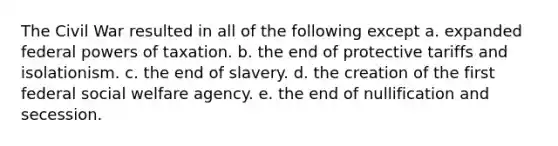 The Civil War resulted in all of the following except a. expanded federal powers of taxation. b. the end of protective tariffs and isolationism. c. the end of slavery. d. the creation of the first federal social welfare agency. e. the end of nullification and secession.