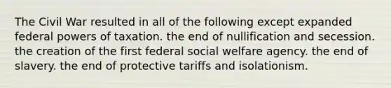 The Civil War resulted in all of the following except expanded federal <a href='https://www.questionai.com/knowledge/kKSx9oT84t-powers-of' class='anchor-knowledge'>powers of</a> taxation. the end of nullification and secession. the creation of the first federal social welfare agency. the end of slavery. the end of protective tariffs and isolationism.