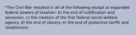 *The Civil War resulted in all of the following except a) expanded federal powers of taxation. b) the end of nullification and secession. c) the creation of the first federal social welfare agency. d) the end of slavery. e) the end of protective tariffs and isolationism.