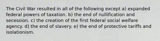 The Civil War resulted in all of the following except a) expanded federal powers of taxation. b) the end of nullification and secession. c) the creation of the first federal social welfare agency. d) the end of slavery. e) the end of protective tariffs and isolationism.