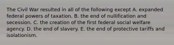 The Civil War resulted in all of the following except A. expanded federal powers of taxation. B. the end of nullification and secession. C. the creation of the first federal social welfare agency. D. the end of slavery. E. the end of protective tariffs and isolationism.