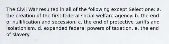 The Civil War resulted in all of the following except Select one: a. the creation of the first federal social welfare agency. b. the end of nullification and secession. c. the end of protective tariffs and isolationism. d. expanded federal powers of taxation. e. the end of slavery.