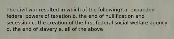 The civil war resulted in which of the following? a. expanded federal <a href='https://www.questionai.com/knowledge/kKSx9oT84t-powers-of' class='anchor-knowledge'>powers of</a> taxation b. the end of nullification and secession c. the creation of the first federal social welfare agency d. the end of slavery e. all of the above