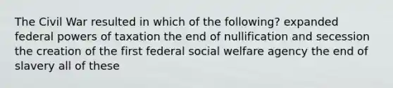 The Civil War resulted in which of the following? expanded federal powers of taxation the end of nullification and secession the creation of the first federal social welfare agency the end of slavery all of these