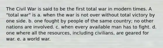 The Civil War is said to be the first total war in modern times. A "total war" is a. when the war is not over without total victory by one side. b. one fought by people of the same country; no other nations are involved. c. when every available man has to fight. d. one where all the resources, including civilians, are geared for war. e. a world war.