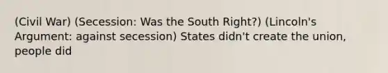 (Civil War) (Secession: Was the South Right?) (Lincoln's Argument: against secession) States didn't create the union, people did