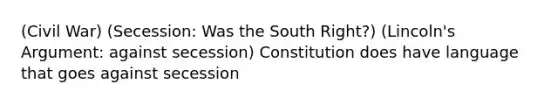 (Civil War) (Secession: Was the South Right?) (Lincoln's Argument: against secession) Constitution does have language that goes against secession