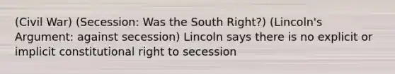 (Civil War) (Secession: Was the South Right?) (Lincoln's Argument: against secession) Lincoln says there is no explicit or implicit constitutional right to secession