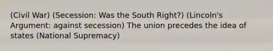 (Civil War) (Secession: Was the South Right?) (Lincoln's Argument: against secession) The union precedes the idea of states (National Supremacy)