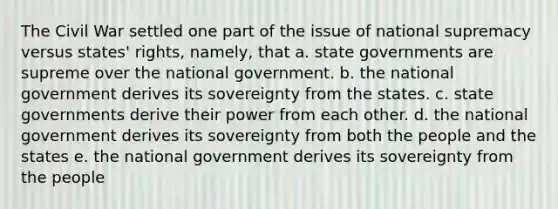 The Civil War settled one part of the issue of national supremacy versus states' rights, namely, that a. state governments are supreme over the national government. b. the national government derives its sovereignty from the states. c. state governments derive their power from each other. d. the national government derives its sovereignty from both the people and the states e. the national government derives its sovereignty from the people