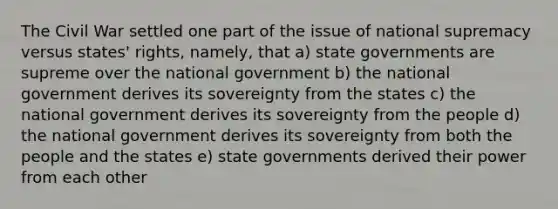 The Civil War settled one part of the issue of national supremacy versus states' rights, namely, that a) state governments are supreme over the national government b) the national government derives its sovereignty from the states c) the national government derives its sovereignty from the people d) the national government derives its sovereignty from both the people and the states e) state governments derived their power from each other