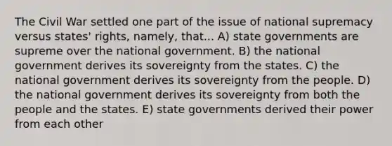 The Civil War settled one part of the issue of national supremacy versus states' rights, namely, that... A) state governments are supreme over the national government. B) the national government derives its sovereignty from the states. C) the national government derives its sovereignty from the people. D) the national government derives its sovereignty from both the people and the states. E) state governments derived their power from each other