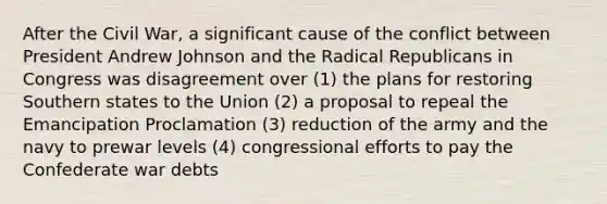 After the Civil War, a significant cause of the conflict between President Andrew Johnson and the Radical Republicans in Congress was disagreement over (1) the plans for restoring Southern states to the Union (2) a proposal to repeal the Emancipation Proclamation (3) reduction of the army and the navy to prewar levels (4) congressional efforts to pay the Confederate war debts