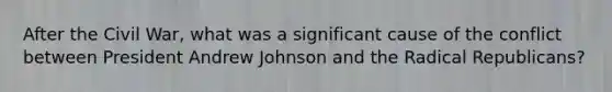 After the Civil War, what was a significant cause of the conflict between President Andrew Johnson and the Radical Republicans?