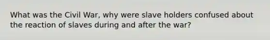 What was the Civil War, why were slave holders confused about the reaction of slaves during and after the war?