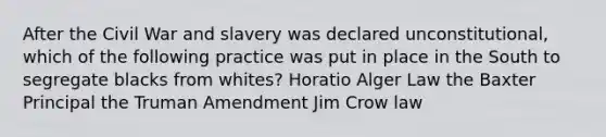 After the Civil War and slavery was declared unconstitutional, which of the following practice was put in place in the South to segregate blacks from whites? Horatio Alger Law the Baxter Principal the Truman Amendment Jim Crow law