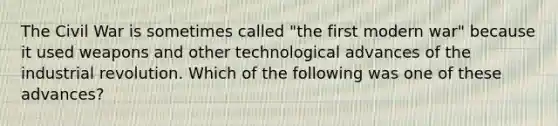 The Civil War is sometimes called "the first modern war" because it used weapons and other technological advances of the industrial revolution. Which of the following was one of these advances?