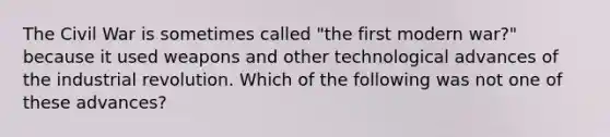 The Civil War is sometimes called "the first modern war?" because it used weapons and other technological advances of the industrial revolution. Which of the following was not one of these advances?