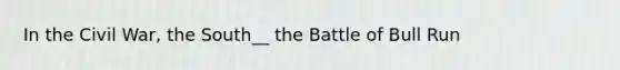 In the Civil War, the South__ the Battle of Bull Run