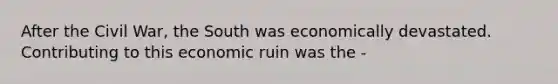 After the Civil War, the South was economically devastated. Contributing to this economic ruin was the -