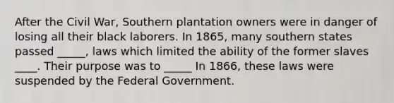 After the Civil War, Southern plantation owners were in danger of losing all their black laborers. In 1865, many southern states passed _____, laws which limited the ability of the former slaves ____. Their purpose was to _____ In 1866, these laws were suspended by the Federal Government.