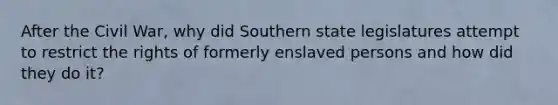 After the Civil War, why did Southern state legislatures attempt to restrict the rights of formerly enslaved persons and how did they do it?