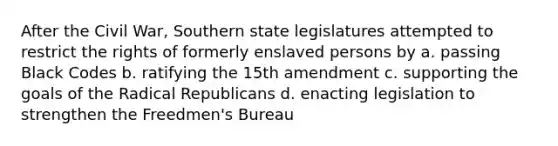 After the Civil War, Southern state legislatures attempted to restrict the rights of formerly enslaved persons by a. passing Black Codes b. ratifying the 15th amendment c. supporting the goals of the Radical Republicans d. enacting legislation to strengthen the Freedmen's Bureau