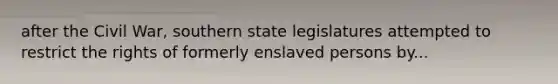 after the Civil War, southern state legislatures attempted to restrict the rights of formerly enslaved persons by...