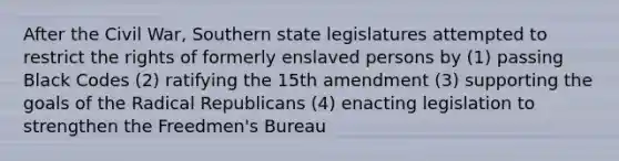 After the Civil War, Southern state legislatures attempted to restrict the rights of formerly enslaved persons by (1) passing Black Codes (2) ratifying the 15th amendment (3) supporting the goals of the Radical Republicans (4) enacting legislation to strengthen the Freedmen's Bureau