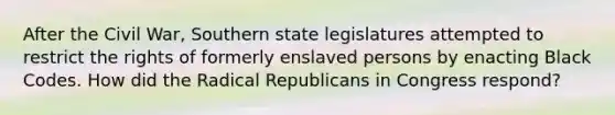 After the Civil War, Southern state legislatures attempted to restrict the rights of formerly enslaved persons by enacting Black Codes. How did the Radical Republicans in Congress respond?