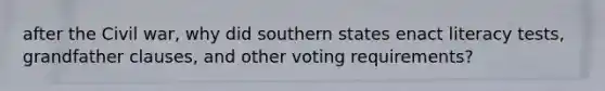 after the Civil war, why did southern states enact literacy tests, grandfather clauses, and other voting requirements?