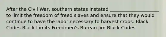 After the Civil War, southern states instated _____________________ to limit the freedom of freed slaves and ensure that they would continue to have the labor necessary to harvest crops. Black Codes Black Limits Freedmen's Bureau Jim Black Codes